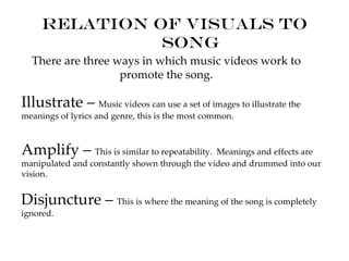 Relation of visuals to
               song
  There are three ways in which music videos work to
                   promote the song.

Illustrate – Music videos can use a set of images to illustrate the
meanings of lyrics and genre, this is the most common.



Amplify – This is similar to repeatability. Meanings and effects are
manipulated and constantly shown through the video and drummed into our
vision.


Disjuncture – This is where the meaning of the song is completely
ignored.
 