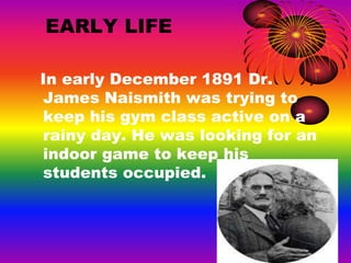 EARLY LIFE
In early December 1891 Dr.
James Naismith was trying to
keep his gym class active on a
rainy day. He was looking for an
indoor game to keep his
students occupied.
 