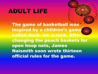 ADULT LIFE
• The game of basketball was
inspired by a children’s game
called duck- on- a rock. After
changing the peach baskets for
open hoop nets, James
Naismith soon wrote thirteen
official rules for the game.
 