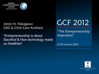 James H. Nakagawa  CEO & Chief Care Architect “ Entrepreneurship is about Sacrifice”& How technology made us Healthier! GCF 2012 “ The Entrepreneurship Imperative” 21-24 January 2012 