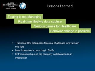 Lessons Learned Traditional H/C enterprises face real challenges innovating in this field  Most innovation is occurring in SMEs Entrepreneurship and Big company collaboration is an imperative! Behavior change is possible Real-time lifestyle data capture Testing is not Managing Serious games for Healthcare 