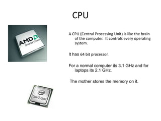 CPU
A CPU (Central Processing Unit) is like the brain
   of the computer. It controls every operating
   system.

It has 64 bit processor.

For a normal computer its 3.1 GHz and for
   laptops its 2.1 GHz.

The mother stores the memory on it.
 