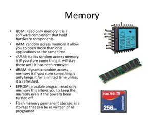 Memory
•   ROM: Read only memory it is a
    software component that hold
    hardware components.
•   RAM: random access memory it allow
    you to open more than one
    applications at the same time.
•   sRAM: statics random access memory
    is if you store some thing it will stay
    there until it has been removed.
•   dRAM: dynamic random access
    memory is if you store something is
    only keeps it for a limited time unless
    it a refreshed.
•   EPROM: erasable program read only
    memory this allows you to keep the
    memory even if the powers been
    turned off.
•   Flash memory permanent storage: is a
    storage that can be re written or re
    programed.
 
