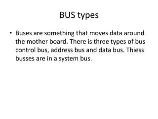 BUS types
• Buses are something that moves data around
  the mother board. There is three types of bus
  control bus, address bus and data bus. Thiess
  busses are in a system bus.
 