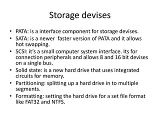 Storage devises
• PATA: is a interface component for storage devises.
• SATA: is a newer faster version of PATA and it allows
  hot swapping.
• SCSI: it’s a small computer system interface. Its for
  connection peripherals and allows 8 and 16 bit devises
  on a single bus.
• Solid state: is a new hard drive that uses integrated
  circuits for memory.
• Partitioning: splitting up a hard drive in to multiple
  segments.
• Formatting: setting the hard drive for a set file format
  like FAT32 and NTFS.
 