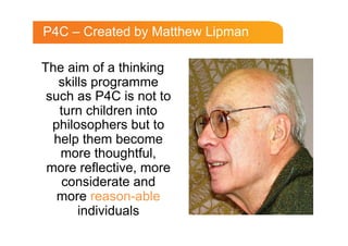 P4C – Created by Matthew Lipman

The aim of a thinking
   skills programme
 such as P4C is not to
   turn children into
  philosophers but to
  help them become
   more thoughtful,
 more reflective, more
   considerate and
   more reason-able
       individuals
 