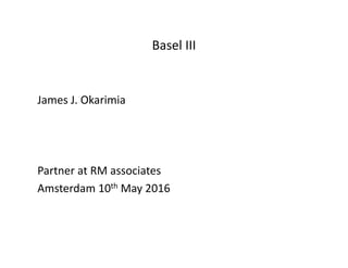 Basel III
James J. Okarimia
Partner at RM associates
Amsterdam 10th May 2016
 