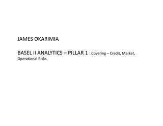JAMES OKARIMIA
BASEL II ANALYTICS – PILLAR 1 : Covering – Credit, Market, 
Operational Risks.
 