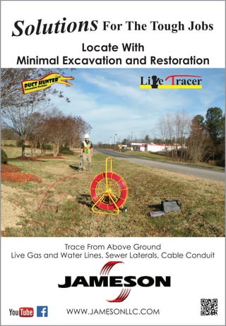 WWW.JAMESONLLC.COM
Locate With
Minimal Excavation and Restoration
Trace From Above Ground
Live Gas and Water Lines, Sewer Laterals, Cable Conduit
Solutions For The Tough Jobs
 