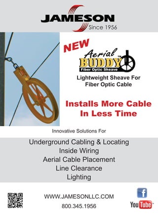 Innovative Solutions For
Underground Cabling & Locating
Inside Wiring
Aerial Cable Placement
Line Clearance
Lighting
WWW.JAMESONLLC.COM
800.345.1956
Since 1956
Installs More Cable
In Less Time
Lightweight Sheave For
Fiber Optic Cable
NEW
 
