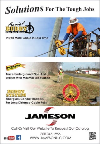 800.346.1956
WWW.JAMESONLLC.COM
Install More Cable In Less Time
Solutions For The Tough Jobs
Trace Underground Pipe And
Utilities With Minimal Excavation
Fiberglass Conduit Rodders
For Long Distance Cable Pulls
Call Or Visit Our Website To Request Our Catalog
 