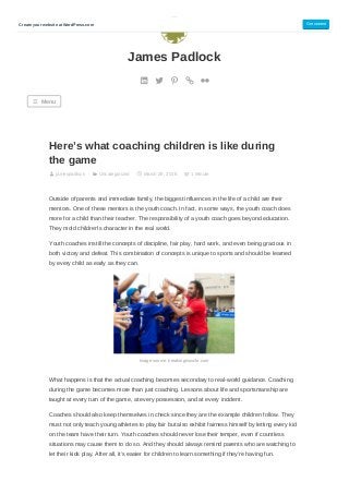 Here’s what coaching children is like during
the game
jamespadlock Uncategorized March 29, 2018 1 Minute
Outside of parents and immediate family, the biggest influences in the life of a child are their
mentors. One of these mentors is the youth coach. In fact, in some ways, the youth coach does
more for a child than their teacher. The responsibility of a youth coach goes beyond education.
They mold children’s character in the real world.
Youth coaches instill the concepts of discipline, fair play, hard work, and even being gracious in
both victory and defeat. This combination of concepts is unique to sports and should be learned
by every child as early as they can.
Image source: breakingmuscle.com
What happens is that the actual coaching becomes secondary to real-world guidance. Coaching
during the game becomes more than just coaching. Lessons about life and sportsmanship are
taught at every turn of the game, at every possession, and at every incident.
Coaches should also keep themselves in check since they are the example children follow. They
must not only teach young athletes to play fair but also exhibit fairness himself by letting every kid
on the team have their turn. Youth coaches should never lose their temper, even if countless
situations may cause them to do so. And they should always remind parents who are watching to
let their kids play. After all, it’s easier for children to learn something if they’re having fun.
James Padlock
☰ Menu
Create your website at WordPress.com Get started
 