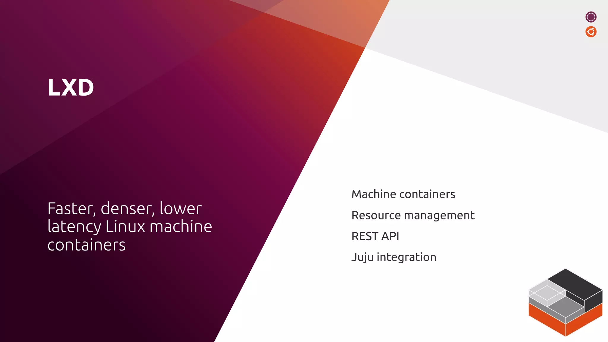 LXD
Machine containers
Resource management
REST API
Juju integration
Faster, denser, lower
latency Linux machine
containers
 