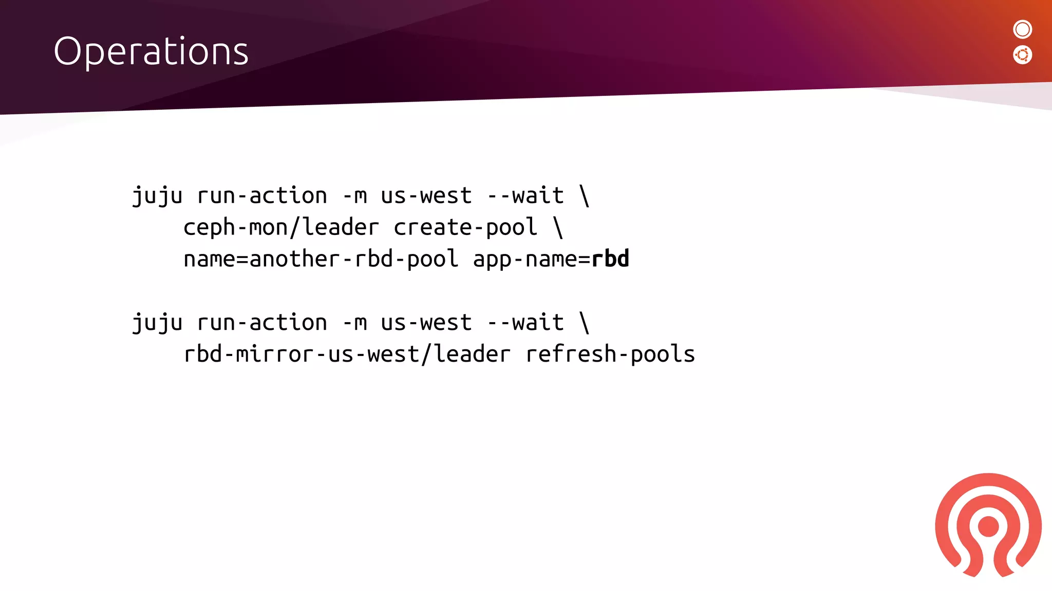 Operations
juju run-action -m us-west --wait 
ceph-mon/leader create-pool 
name=another-rbd-pool app-name=rbd
juju run-action -m us-west --wait 
rbd-mirror-us-west/leader refresh-pools
 