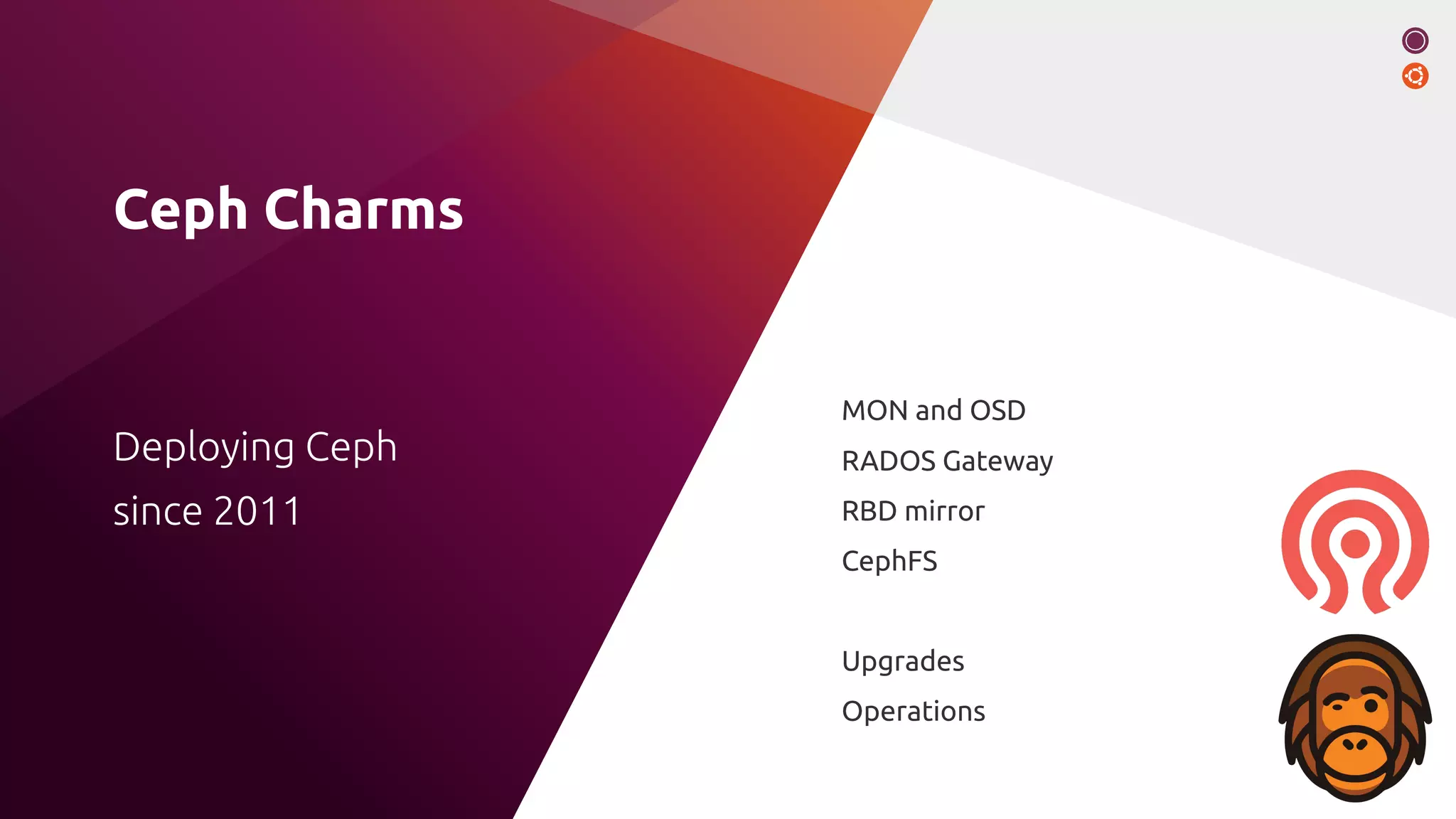 Ceph Charms
MON and OSD
RADOS Gateway
RBD mirror
CephFS
Upgrades
Operations
Deploying Ceph
since 2011
 