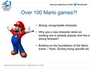 Over 100 Mario games?!

     •  Strong, recognizable character.

     •  Why use a new character when an
        existing one is already popular and has a
        strong fanbase?

     •  Building on the foundations of the Mario
        brand – Yoshi, Donkey Kong spinoffs etc
 