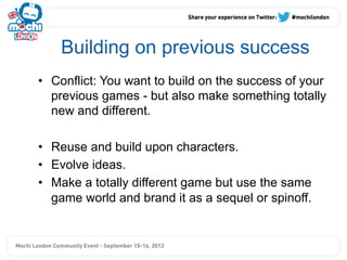 Building on previous success
•  Conflict: You want to build on the success of your
   previous games - but also make something totally
   new and different.

•  Reuse and build upon characters.
•  Evolve ideas.
•  Make a totally different game but use the same
   game world and brand it as a sequel or spinoff.
 
