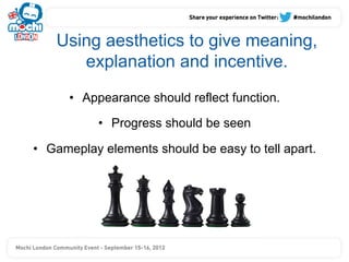 Using aesthetics to give meaning,
       explanation and incentive.
      •  Appearance should reflect function.

           •  Progress should be seen

•  Gameplay elements should be easy to tell apart.
 