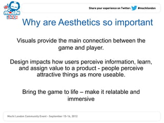 Why are Aesthetics so important
  Visuals provide the main connection between the
                  game and player.

Design impacts how users perceive information, learn,
  and assign value to a product - people perceive
         attractive things as more useable.

    Bring the game to life – make it relatable and
                     immersive
 