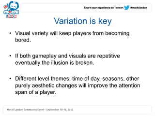 Variation is key
•  Visual variety will keep players from becoming
   bored.

•  If both gameplay and visuals are repetitive
   eventually the illusion is broken.

•  Different level themes, time of day, seasons, other
   purely aesthetic changes will improve the attention
   span of a player.
 