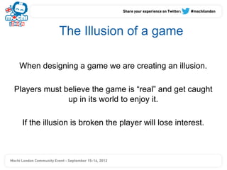 The Illusion of a game

 When designing a game we are creating an illusion.

Players must believe the game is “real” and get caught
              up in its world to enjoy it.

  If the illusion is broken the player will lose interest.
 