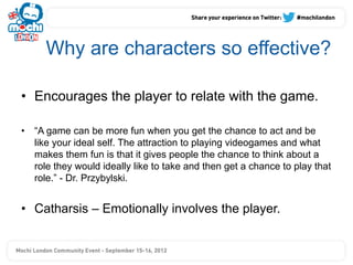 Why are characters so effective?

•  Encourages the player to relate with the game.

•  “A game can be more fun when you get the chance to act and be
   like your ideal self. The attraction to playing videogames and what
   makes them fun is that it gives people the chance to think about a
   role they would ideally like to take and then get a chance to play that
   role.” - Dr. Przybylski.


•  Catharsis – Emotionally involves the player.
 
