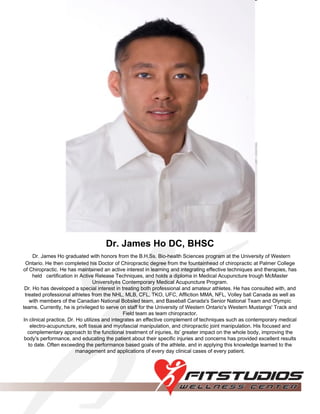 Dr. James Ho DC, BHSC Dr. James Ho graduated with honors from the B.H.Ss. Bio-health Sciences program at the University of Western Ontario. He then completed his Doctor of Chiropractic degree from the fountainhead of chiropractic at Palmer College of Chiropractic. He has maintained an active interest in learning and integrating effective techniques and therapies, has held   certification in Active Release Techniques, and holds a diploma in Medical Acupuncture trough McMaster Universityès Contemporary Medical Acupuncture Program. Dr. Ho has developed a special interest in treating both professional and amateur athletes. He has consulted with, and treated professional athletes from the NHL, MLB, CFL, TKO, UFC, Affliction MMA, NFL, Volley ball Canada as well as with members of the Canadian National Bobsled team, and Baseball Canada's Senior National Team and Olympic teams. Currently, he is privileged to serve on staff for the University of Western Ontario's Western Mustangs' Track and Field team as team chiropractor. In clinical practice, Dr. Ho utilizes and integrates an effective complement of techniques such as contemporary medical electro-acupuncture, soft tissue and myofascial manipulation, and chiropractic joint manipulation. His focused and complementary approach to the functional treatment of injuries, its' greater impact on the whole body, improving the body's performance, and educating the patient about their specific injuries and concerns has provided excellent results to date. Often exceeding the performance based goals of the athlete, and in applying this knowledge learned to the management and applications of every day clinical cases of every patient. 