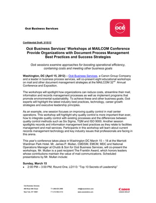 Confidential Draft: 3/15/12

   Océ Business Services’ Workshops at MAILCOM Conference
   Provide Organizations with Document Process Management
             Best Practices and Success Strategies

       Océ sessions examine approaches for boosting operational efficiency,
                containing costs and meeting other business goals

Washington, DC (April 15, 2012) – Océ Business Services, a Canon Group Company
and a leader in business process services, will co-present eight educational workshops
on mail and other document management strategies at the MAILCOM 32nd Annual
Conference and Exposition.

The workshops will spotlight how organizations can reduce costs, streamline their mail,
information and records management processes as well as implement programs that
promote environmental sustainability. To achieve these and other business goals, Océ
experts will highlight the latest industry best practices, technology, career growth
strategies and executive leadership principles.

As an example, one session focuses on improving quality control in mail center
operations. This workshop will highlight why quality control is more important than ever,
how to integrate quality control with existing processes and the differences between
quality control methods such as Six Sigma, TQM and ISO 9000. Another session
spotlights records and information management best practices as they relate to facilities
management and mail services. Participants in this workshop will learn about current
records management technology and key industry issues that professionals are facing in
this arena.

This year’s conference takes place in Washington DC March 15 – 18 at the Marriott
Wardman Park Hotel. Mr. James P. Mullan, CMDSM, EMCM, MDC and National
Operations Manager at Chubb & Son for Océ Business Services, will co-present the
workshops. Mr. Mullan is a past recipient The Franklin Award, which honors leaders
whose contributions maintain the value of mail communications. Scheduled
presentations by Mr. Mullan include:

Sunday, March 15
   2:00 PM – 3:00 PM, Round One, LD113: “Top 10 Secrets of Leadership”
 