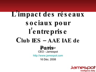 L’impact des réseaux sociaux pour l’entreprise C lub IES – AAE IAE de Paris  Alain Garnier CEO - Jamespot http:// www.jamespot.com 16 Déc. 2008 