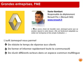 Xavier Bombart
Responsable du déploiement
Renault Pro + (Renault SAS)
www.renault.fr
« Nous avons choisi de travailler avec Jamespot parce que sa
solution répond à notre besoin. Elle est facilement adaptable au
métier de l’entreprise et très simple d’utilisation. »
L’outil Jamespot nous permet
De réduire le temps de réponse aux clients
De former et informer rapidement toute la communauté
De réunir différents acteurs dans un espace commun multilingue
Grandes entreprises, PME
 
