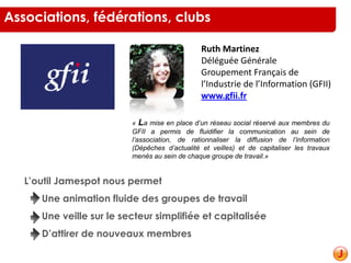Ruth Martinez
Déléguée Générale
Groupement Français de
l’Industrie de l’Information (GFII)
www.gfii.fr
« La mise en place d’un réseau social réservé aux membres du
GFII a permis de fluidifier la communication au sein de
l’association, de rationnaliser la diffusion de l’information
(Dépêches d’actualité et veilles) et de capitaliser les travaux
menés au sein de chaque groupe de travail.»
L’outil Jamespot nous permet
Une animation fluide des groupes de travail
Une veille sur le secteur simplifiée et capitalisée
D’attirer de nouveaux membres
Associations, fédérations, clubs
 