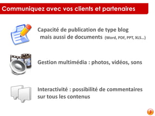 Communiquez avec vos clients et partenaires
Capacité de publication de type blog
mais aussi de documents (Word, PDF, PPT, XLS…)
Gestion multimédia : photos, vidéos, sons
Interactivité : possibilité de commentaires
sur tous les contenus
 