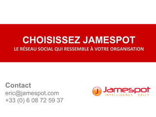 CHOISISSEZ JAMESPOT
LE RÉSEAU SOCIAL QUI RESSEMBLE À VOTRE ORGANISATION
Contact
eric@jamespot.com
+33 (0) 6 08 72 59 37
 