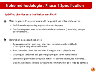 Notre méthodologie : Phase 1 Spécification
• Mise en place d’une communauté de projet sur votre plateforme :
– Définition d’un planning, organisation des équipes.
– Gestion du projet avec les modules de la plate-forme (calendrier, banque
documentaire…)
• Définition des spécifications :
– De gouvernances : quel rôle, pour quel membre, quelle méthode
d’inscription et quelle modération
– Fonctionnelles : liste des modules à intégrer sur la plate-forme
– Graphiques : création des gabarits graphiques selon votre charte
– Lexicales : quel vocabulaire pour définir les communautés, les membres…
– Organisationnelles : quelle structure de communauté, quel type de contenu
Spécifier, planifier et se familiariser avec l’outil
 
