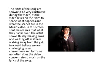 The lyrics of the song are
shown to be very illustrative
during the video, as the
video relies on the lyrics to
shape what happens and
what the scenes are in the
Music Video. In this screen
shot, he realizes that what
they had is over. The artist
shows this by shaking arms
and walking off as if he is
walking away from the girl.
in a way I believe we are
challenging usual
conventions and forms as
not often does the video
concentrate so much on the
lyrics of the song.
 