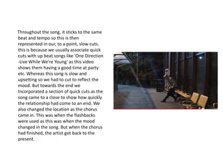 Throughout the song, it sticks to the same
beat and tempo so this is then
represented in our, to a point, slow cuts.
this is because we usually associate quick
cuts with up beat songs like 'One Direction
-Live While We're Young' as this video
shows them having a good time at party
etc. Whereas this song is slow and
upsetting so we had to cut to reflect the
mood. But towards the end we
Incorporated a section of quick cuts as the
song came to a close to show how quickly
the relationship had come to an end. We
also changed the location as the chorus
came in. This was when the flashbacks
were used as this was when the mood
changed in the song. But when the chorus
had finished, the artist got back to the
present.
 