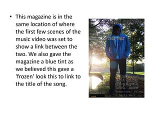 • This magazine is in the
  same location of where
  the first few scenes of the
  music video was set to
  show a link between the
  two. We also gave the
  magazine a blue tint as
  we believed this gave a
  'frozen' look this to link to
  the title of the song.
 