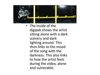 • The inside of the
  digipak shows the artist
  sitting alone with a dark
  scenery and dark
  lighting around. This
  then links to the mood
  of the song with the
  darkness. This also links
  to how the artist feels
  during the video, alone
  and vulnerable.
 