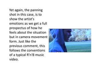Yet again, the panning
shot in this case, is to
show the artist's
emotions as we get a full
prospectus of how he
feels about the situation
but in camera movement
form. Just like the
previous comment, this
follows the conventions
of a typical R'n'B music
video.
 