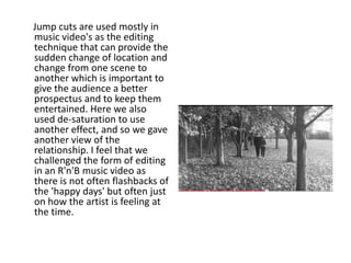 Jump cuts are used mostly in
music video's as the editing
technique that can provide the
sudden change of location and
change from one scene to
another which is important to
give the audience a better
prospectus and to keep them
entertained. Here we also
used de-saturation to use
another effect, and so we gave
another view of the
relationship. I feel that we
challenged the form of editing
in an R'n'B music video as
there is not often flashbacks of
the 'happy days' but often just
on how the artist is feeling at
the time.
 