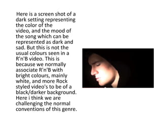 Here is a screen shot of a
dark setting representing
the color of the
video, and the mood of
the song which can be
represented as dark and
sad. But this is not the
usual colours seen in a
R'n'B video. This is
because we normally
associate R'n'B with
bright colours, mainly
white, and more Rock
styled video's to be of a
black/darker background.
Here i think we are
challenging the normal
conventions of this genre.
 