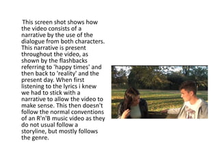 This screen shot shows how
the video consists of a
narrative by the use of the
dialogue from both characters.
This narrative is present
throughout the video, as
shown by the flashbacks
referring to 'happy times' and
then back to 'reality' and the
present day. When first
listening to the lyrics i knew
we had to stick with a
narrative to allow the video to
make sense. This then doesn't
follow the normal conventions
of an R'n'B music video as they
do not usual follow a
storyline, but mostly follows
the genre.
 