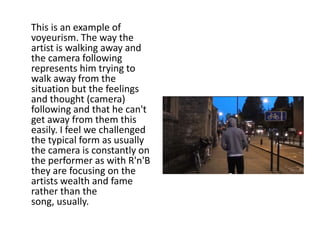 This is an example of
voyeurism. The way the
artist is walking away and
the camera following
represents him trying to
walk away from the
situation but the feelings
and thought (camera)
following and that he can't
get away from them this
easily. I feel we challenged
the typical form as usually
the camera is constantly on
the performer as with R'n'B
they are focusing on the
artists wealth and fame
rather than the
song, usually.
 