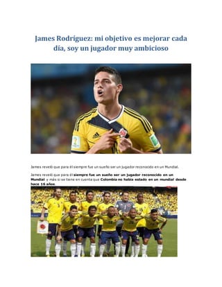 James Rodríguez: mi objetivo es mejorar cada 
día, soy un jugador muy ambicioso 
James reveló que para él siempre fue un sueño ser un jugador reconocido en un Mundial. 
James reveló que para él siempre fue un sueño ser un jugador reconocido en un 
Mundial y más si se tiene en cuenta que Colombia no había estado en un mundial desde 
hace 16 años. 
 