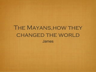 The Mayans,how they
changed the world
James
 