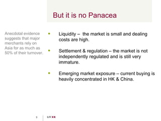 But it is no Panacea Liquidity –  the market is small and dealing costs are high. Settlement & regulation – the market is not independently regulated and is still very immature. Emerging market exposure – current buying is heavily concentrated in HK & China. Anecdotal evidence suggests that major merchants rely on Asia for as much as 50% of their turnover. 