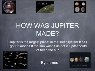 HOW WAS JUPITER
MADE?
Jupiter is the largest planet in the solar system.It has
got 63 moons.If the sun wasn’t as hot it jupiter could
of been the sun.
By James
 