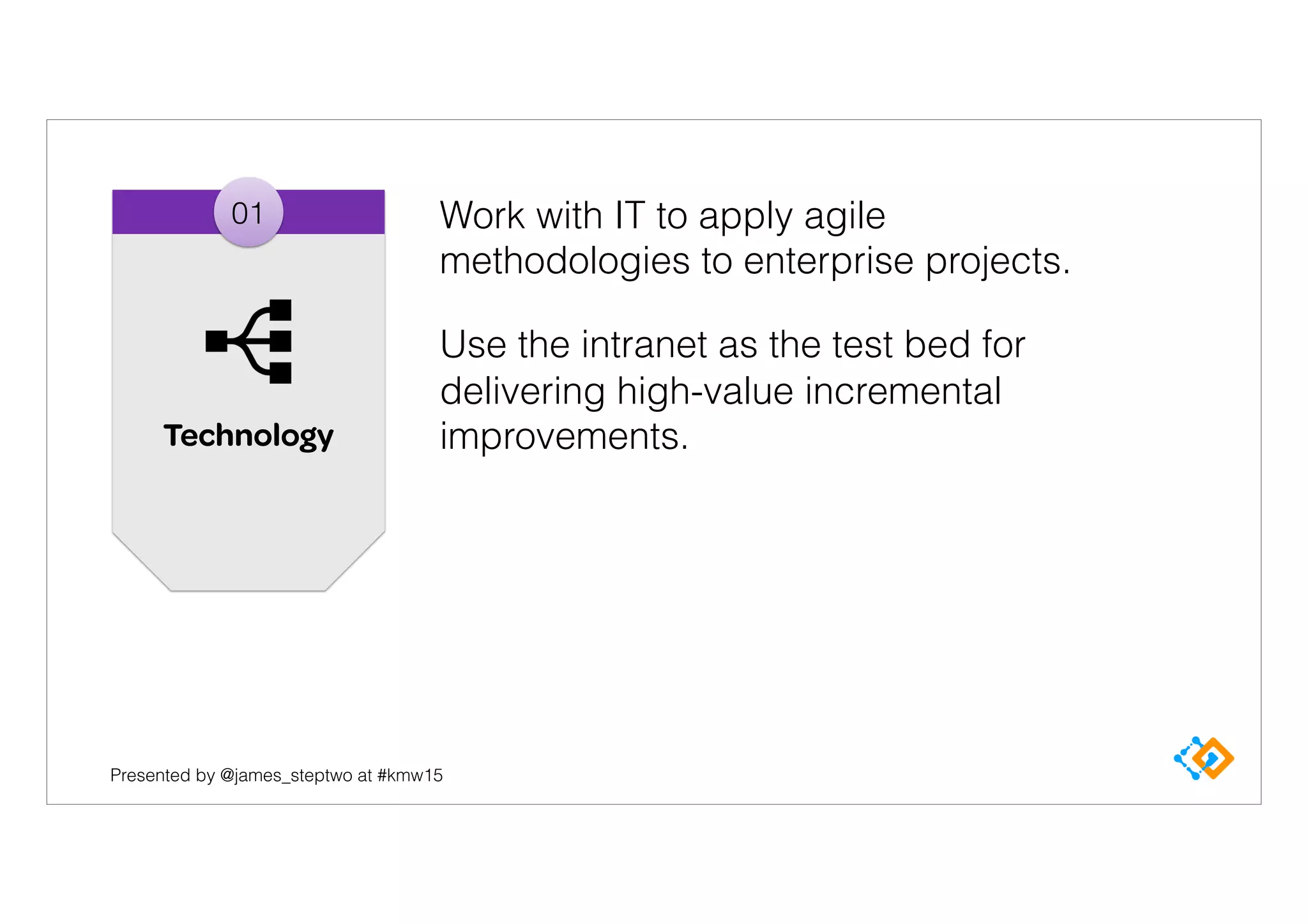Presented by @james_steptwo at #kmw15
01
Technology
Work with IT to apply agile
methodologies to enterprise projects.
Use the intranet as the test bed for
delivering high-value incremental
improvements.
 