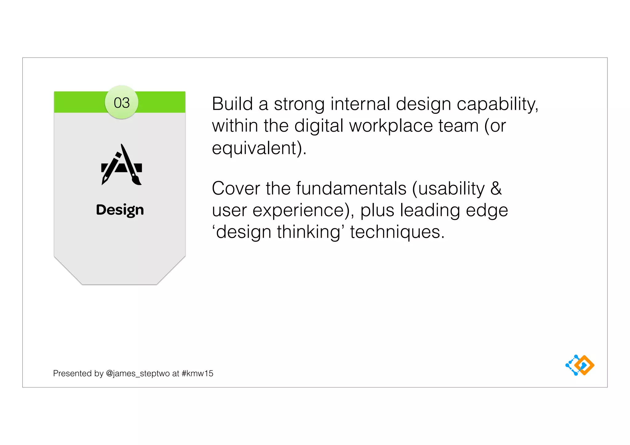 Presented by @james_steptwo at #kmw15
Build a strong internal design capability,
within the digital workplace team (or
equivalent).
Cover the fundamentals (usability &
user experience), plus leading edge
‘design thinking’ techniques.
Design
03
 