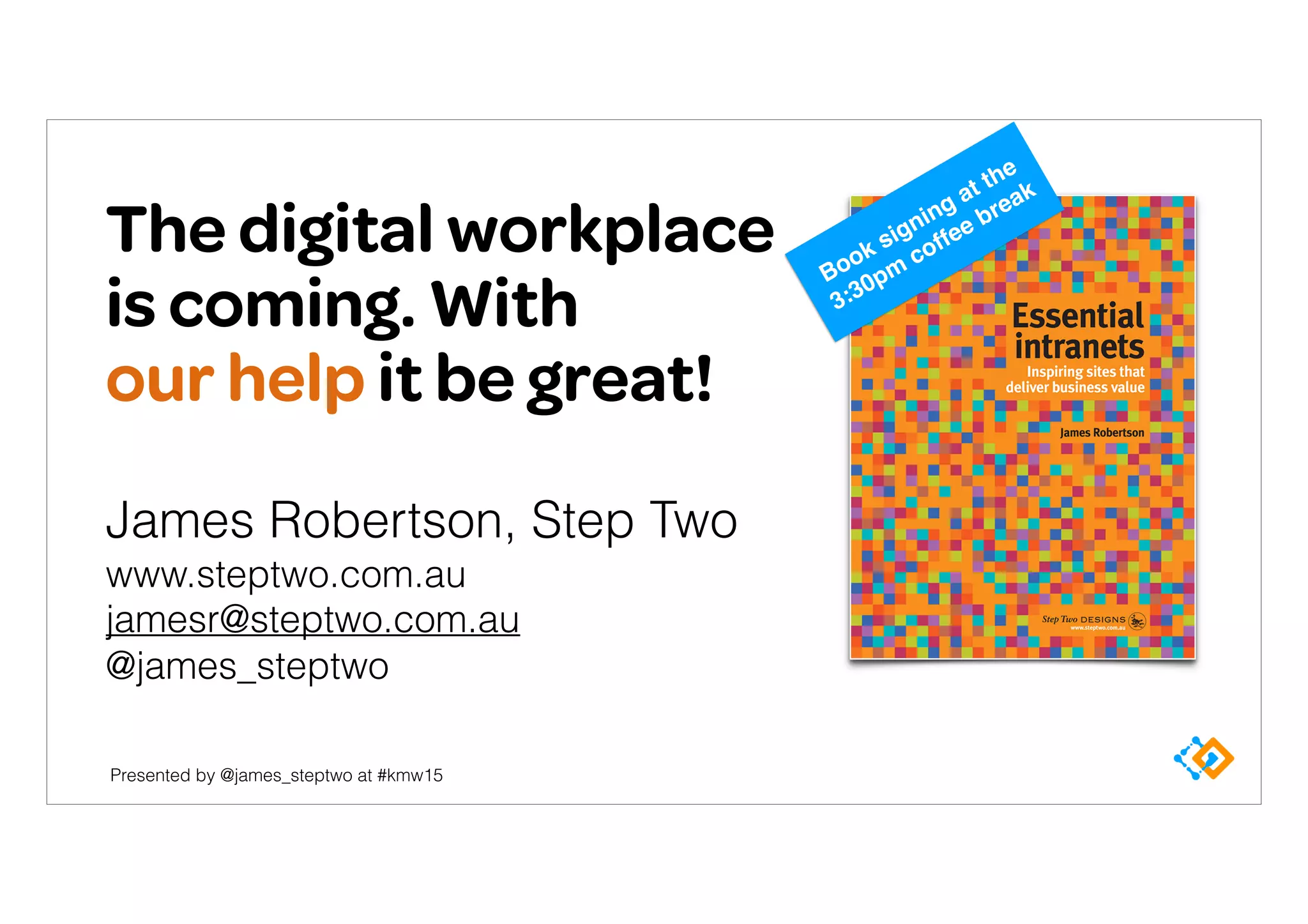 Presented by @james_steptwo at #kmw15
The digital workplace
is coming. With 
our help it be great!
James Robertson, Step Two 
www.steptwo.com.au
jamesr@steptwo.com.au 
@james_steptwo
Book signing at the
3:30pm
coffee break
 